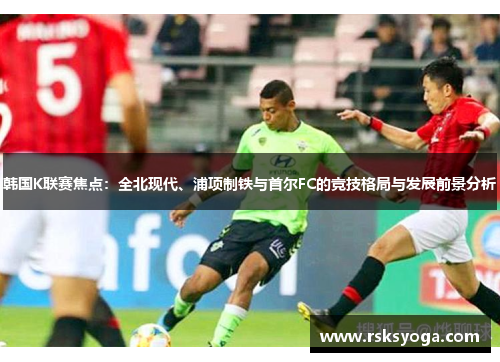 韩国K联赛焦点：全北现代、浦项制铁与首尔FC的竞技格局与发展前景分析